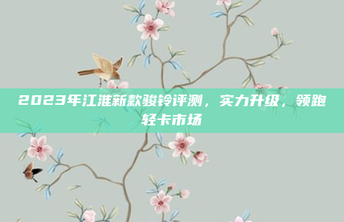 2023年江淮新款骏铃评测,实力升级,领跑轻卡市场