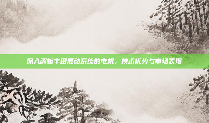 深入解析丰田混动系统的电机,技术优势与市场表现