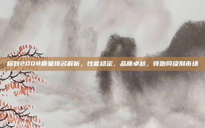 标致2008质量排名解析,性能稳定,品质卓越,领跑同级别市场