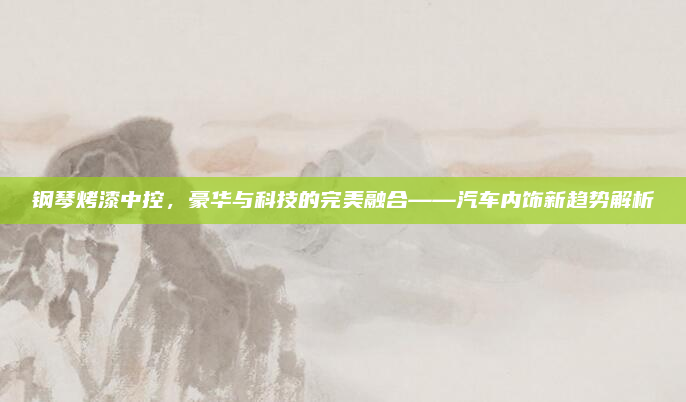 钢琴烤漆中控，豪华与科技的完美融合——汽车内饰新趋势解析