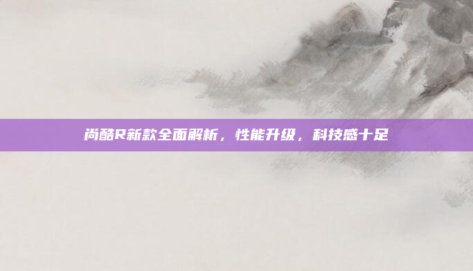 尚酷R新款全面解析，性能升级，科技感十足