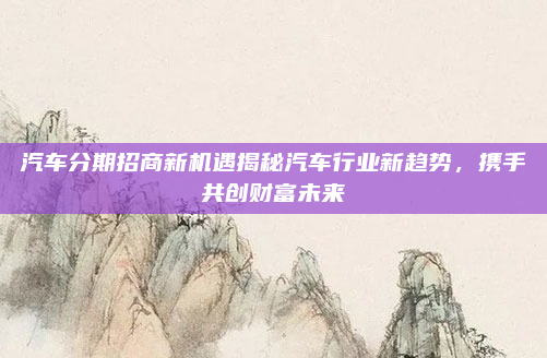 汽车分期招商新机遇揭秘汽车行业新趋势,携手共创财富未来
