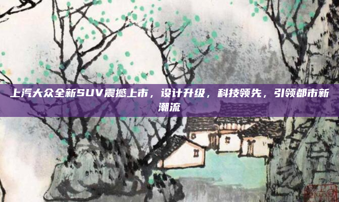 上汽大众全新SUV震撼上市,设计升级,科技领先,引领都市新潮流
