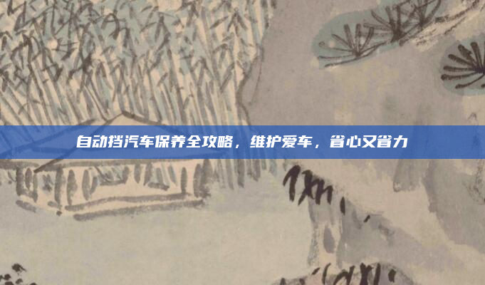 自动挡汽车保养全攻略，维护爱车，省心又省力