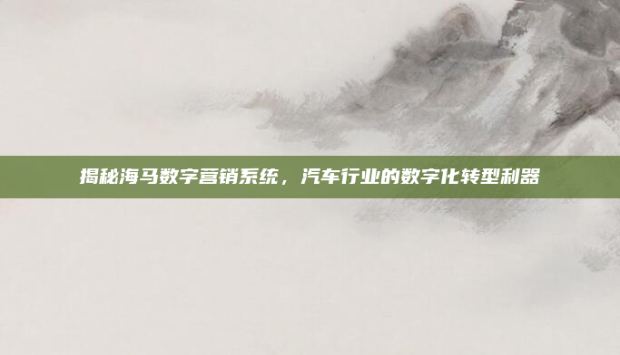 揭秘海马数字营销系统,汽车行业的数字化转型利器