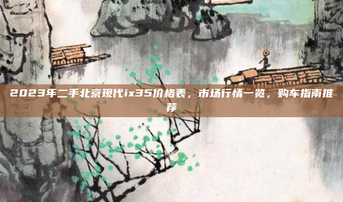 2023年二手北京现代ix35价格表,市场行情一览,购车指南推荐
