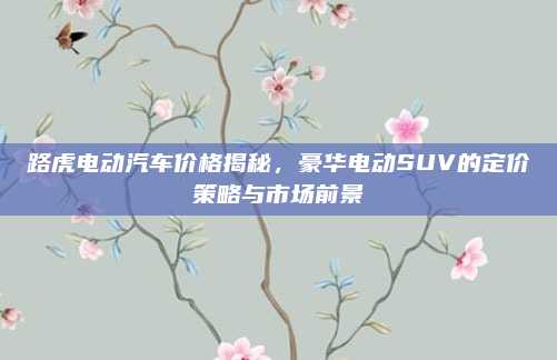 路虎电动汽车价格揭秘，豪华电动SUV的定价策略与市场前景