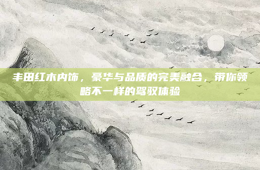 丰田红木内饰,豪华与品质的完美融合,带你领略不一样的驾驭体验