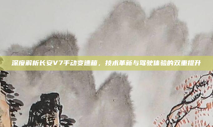 深度解析长安V7手动变速箱，技术革新与驾驶体验的双重提升