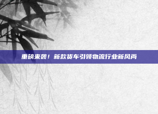 重磅来袭!新款货车引领物流行业新风尚