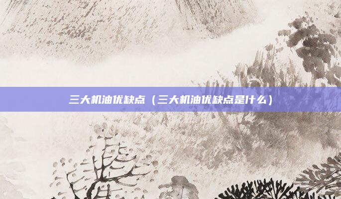 三大机油优缺点(三大机油优缺点是什么)