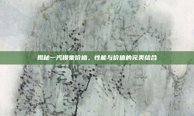 揭秘一汽锡柴价格,性能与价值的完美结合
