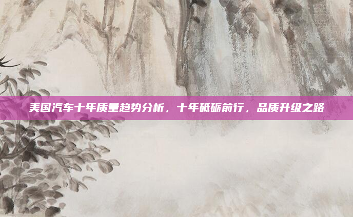 美国汽车十年质量趋势分析,十年砥砺前行,品质升级之路