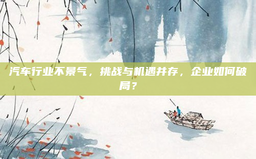 汽车行业不景气,挑战与机遇并存,企业如何破局?