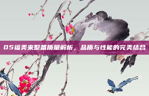 05福美来整备质量解析,品质与性能的完美结合