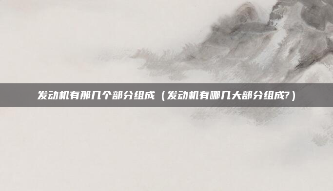 发动机有那几个部分组成（发动机有哪几大部分组成?）