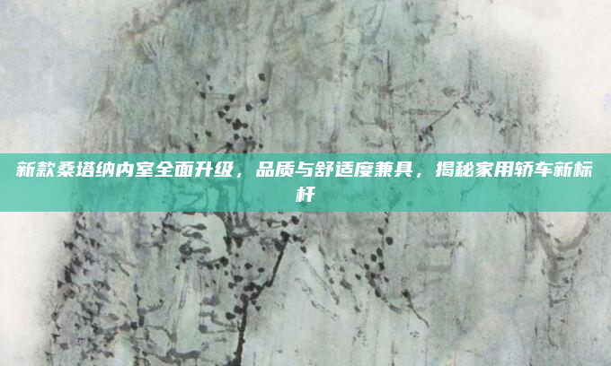 新款桑塔纳内室全面升级,品质与舒适度兼具,揭秘家用轿车新标杆