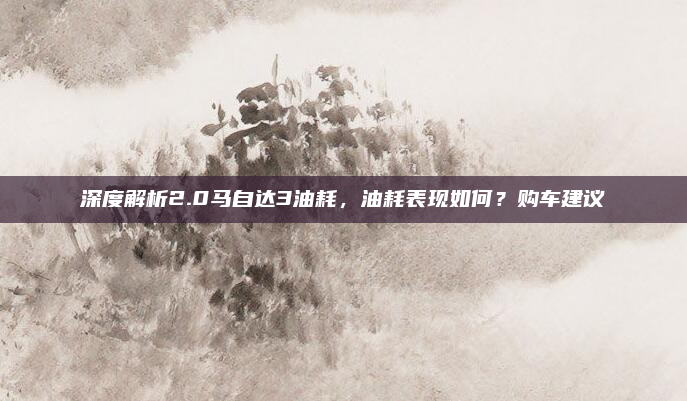 深度解析2.0马自达3油耗,油耗表现如何?购车建议