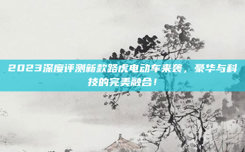 2023深度评测新款路虎电动车来袭，豪华与科技的完美融合！