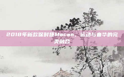 2018年新款保时捷Macan,运动与奢华的完美融合
