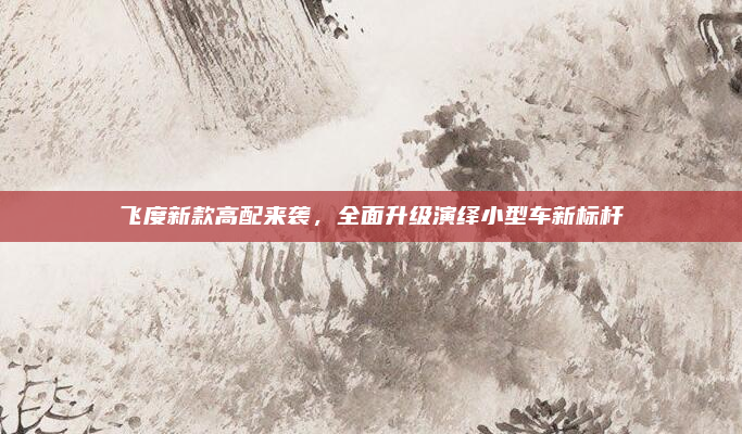 飞度新款高配来袭，全面升级演绎小型车新标杆