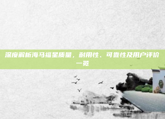 深度解析海马福星质量，耐用性、可靠性及用户评价一览