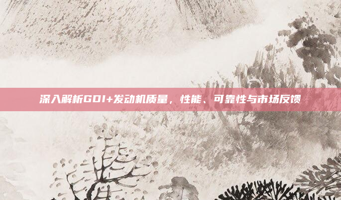 深入解析GDI+发动机质量，性能、可靠性与市场反馈