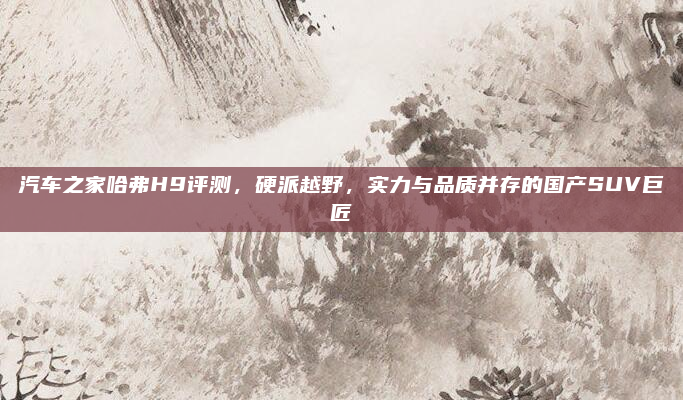汽车之家哈弗H9评测，硬派越野，实力与品质并存的国产SUV巨匠