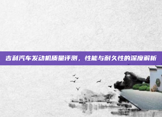 吉利汽车发动机质量评测，性能与耐久性的深度解析
