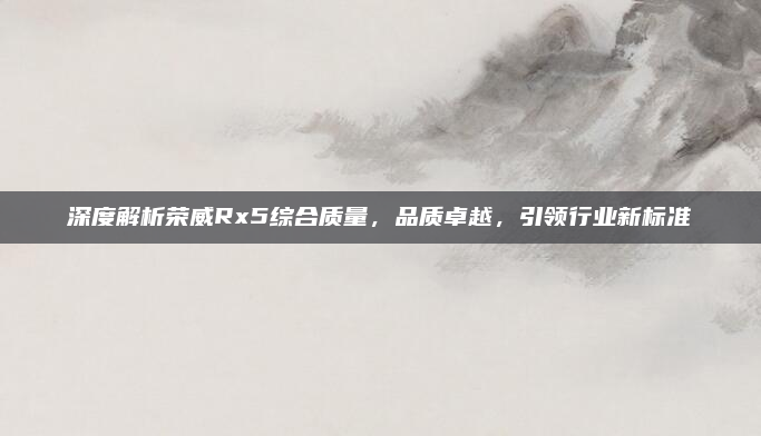 深度解析荣威Rx5综合质量，品质卓越，引领行业新标准