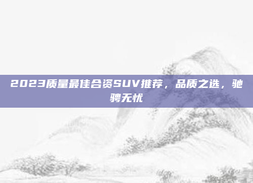 2023质量最佳合资SUV推荐，品质之选，驰骋无忧