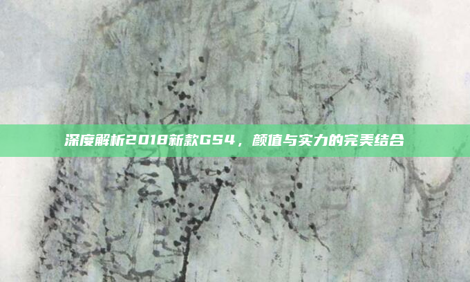 深度解析2018新款GS4，颜值与实力的完美结合