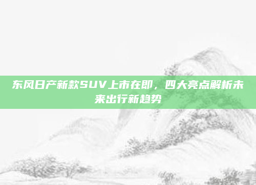 东风日产新款SUV上市在即，四大亮点解析未来出行新趋势