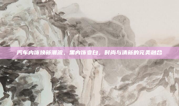 汽车内饰焕新潮流,黑内饰变白,时尚与清新的完美融合