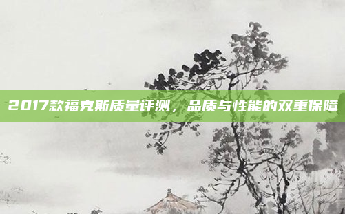 2017款福克斯质量评测，品质与性能的双重保障