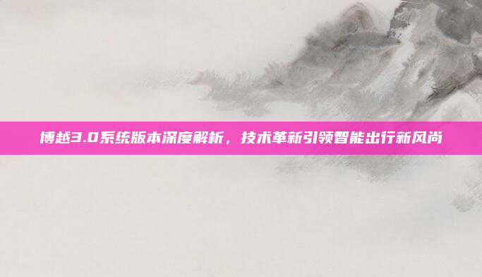博越3.0系统版本深度解析，技术革新引领智能出行新风尚