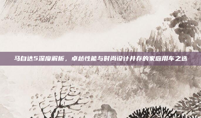 马自达5深度解析,卓越性能与时尚设计并存的家庭用车之选