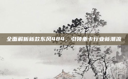 全面解析新款东风484，引领重卡行业新潮流