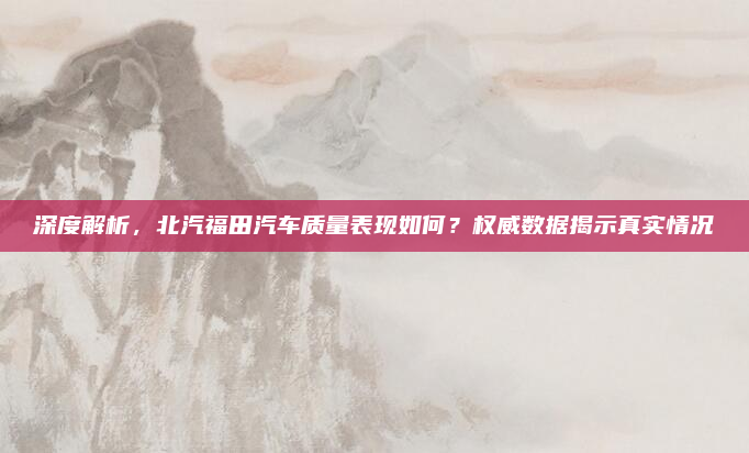 深度解析，北汽福田汽车质量表现如何？权威数据揭示真实情况