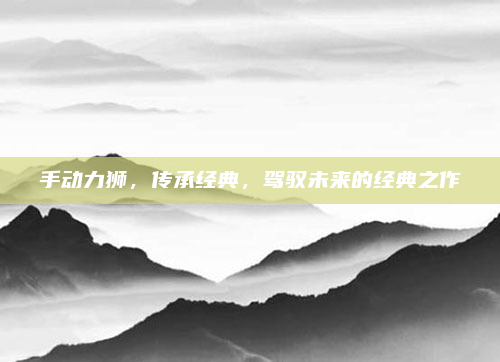 手动力狮，传承经典，驾驭未来的经典之作