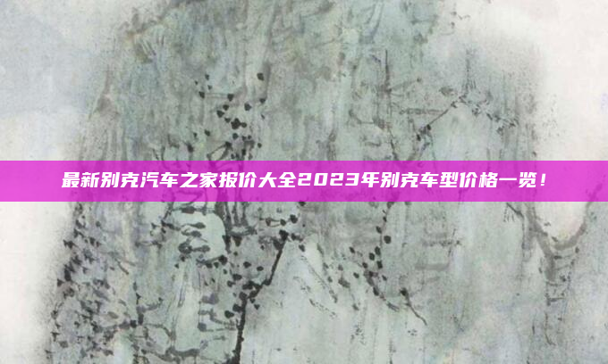 最新别克汽车之家报价大全2023年别克车型价格一览！