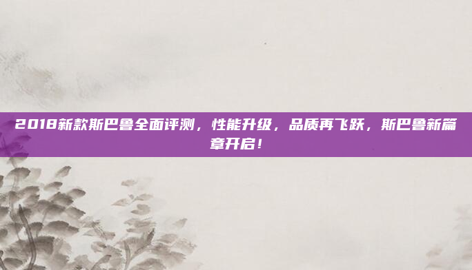 2018新款斯巴鲁全面评测,性能升级,品质再飞跃,斯巴鲁新篇章开启!