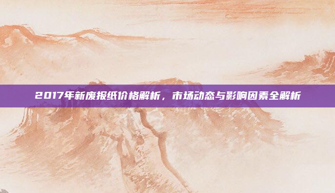 2017年新废报纸价格解析，市场动态与影响因素全解析