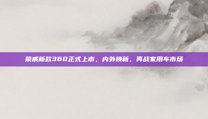 荣威新款360正式上市，内外焕新，再战家用车市场