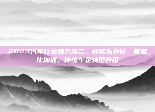 2023汽车行业趋势报告，新能源引领，智能化加速，传统车企转型升级