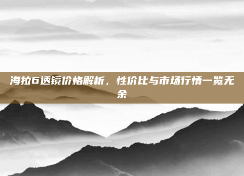 海拉6透镜价格解析，性价比与市场行情一览无余