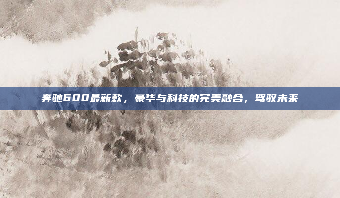 奔驰600最新款,豪华与科技的完美融合,驾驭未来