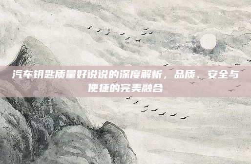 汽车钥匙质量好说说的深度解析，品质、安全与便捷的完美融合