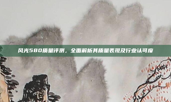 风光580质量评测，全面解析其质量表现及行业认可度