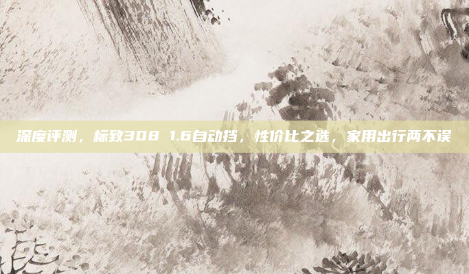 深度评测，标致308 1.6自动挡，性价比之选，家用出行两不误